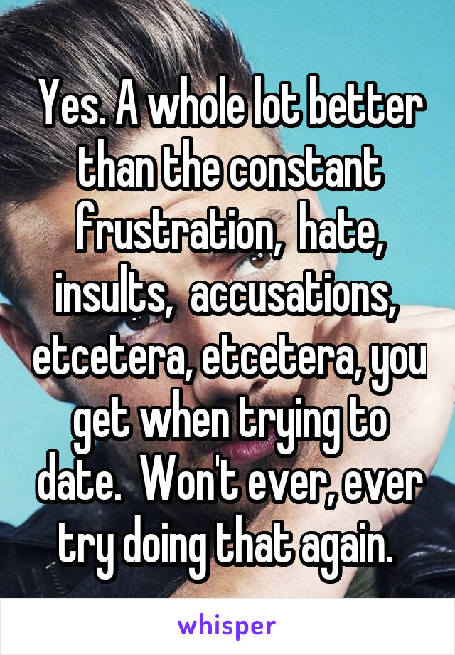 Yes. A whole lot better than the constant frustration,  hate, insults,  accusations,  etcetera, etcetera, you get when trying to date.  Won't ever, ever try doing that again. 