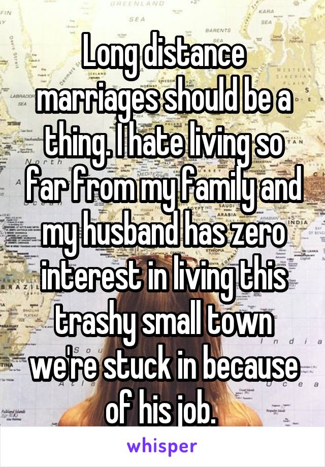 Long distance marriages should be a thing. I hate living so far from my family and my husband has zero interest in living this trashy small town we're stuck in because of his job. 