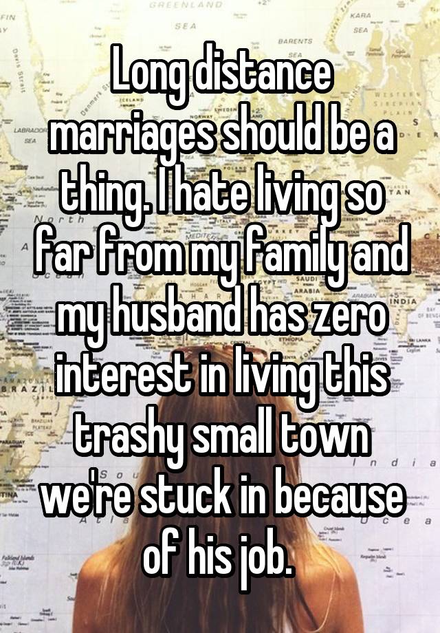 Long distance marriages should be a thing. I hate living so far from my family and my husband has zero interest in living this trashy small town we're stuck in because of his job. 