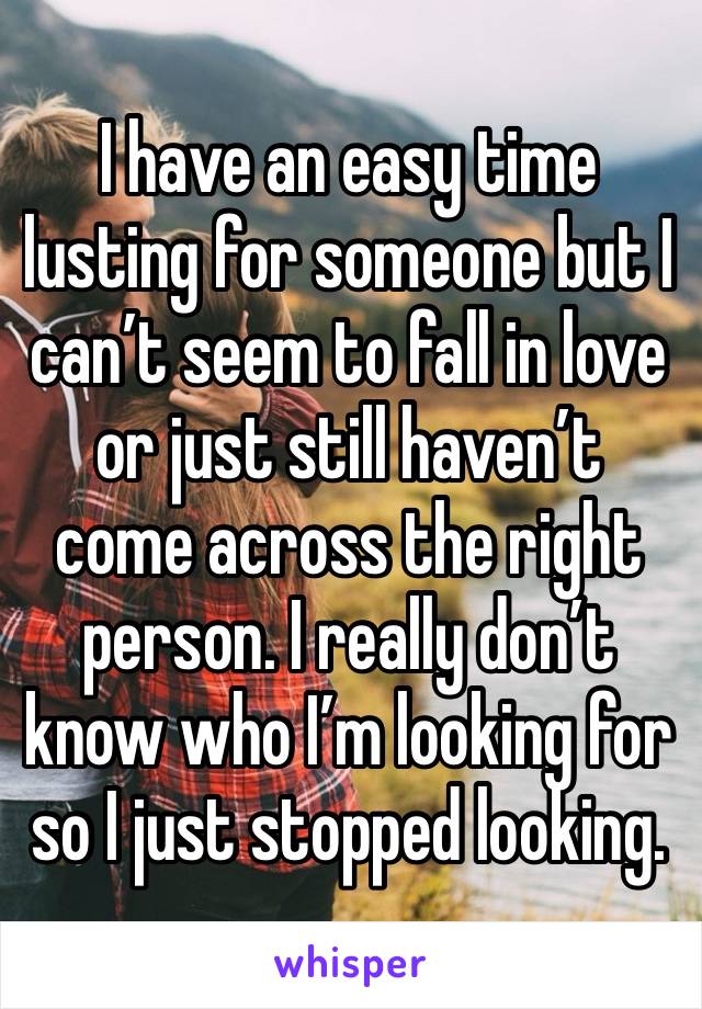 I have an easy time lusting for someone but I can’t seem to fall in love or just still haven’t come across the right person. I really don’t know who I’m looking for so I just stopped looking.