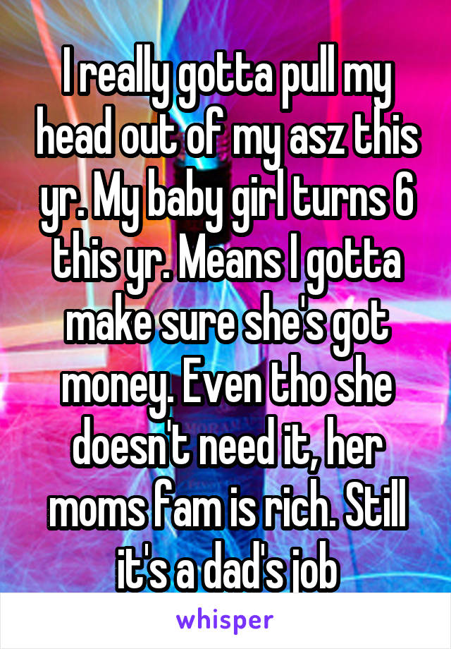 I really gotta pull my head out of my asz this yr. My baby girl turns 6 this yr. Means I gotta make sure she's got money. Even tho she doesn't need it, her moms fam is rich. Still it's a dad's job