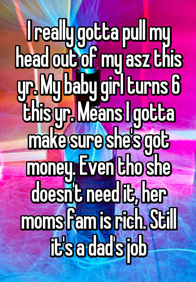 I really gotta pull my head out of my asz this yr. My baby girl turns 6 this yr. Means I gotta make sure she's got money. Even tho she doesn't need it, her moms fam is rich. Still it's a dad's job