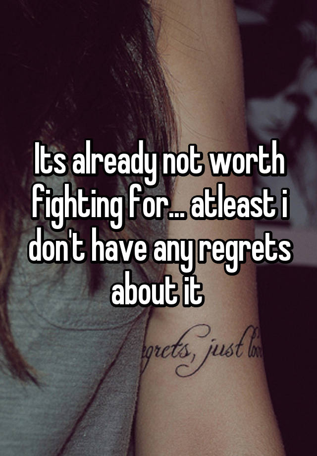 Its already not worth fighting for... atleast i don't have any regrets about it 