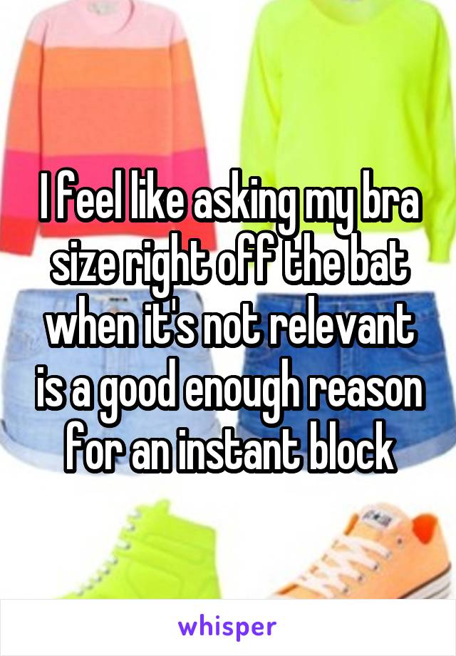 I feel like asking my bra size right off the bat when it's not relevant is a good enough reason for an instant block