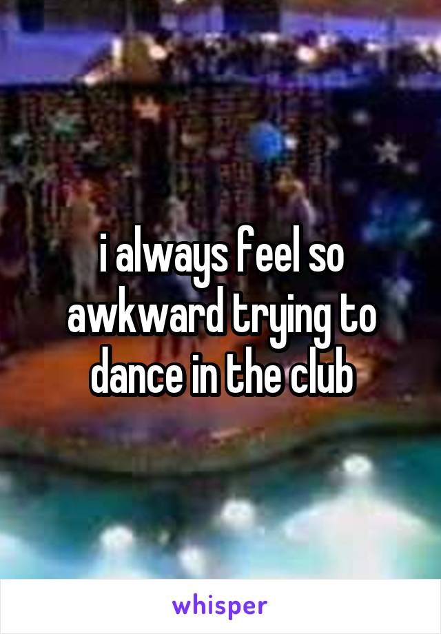 i always feel so awkward trying to dance in the club