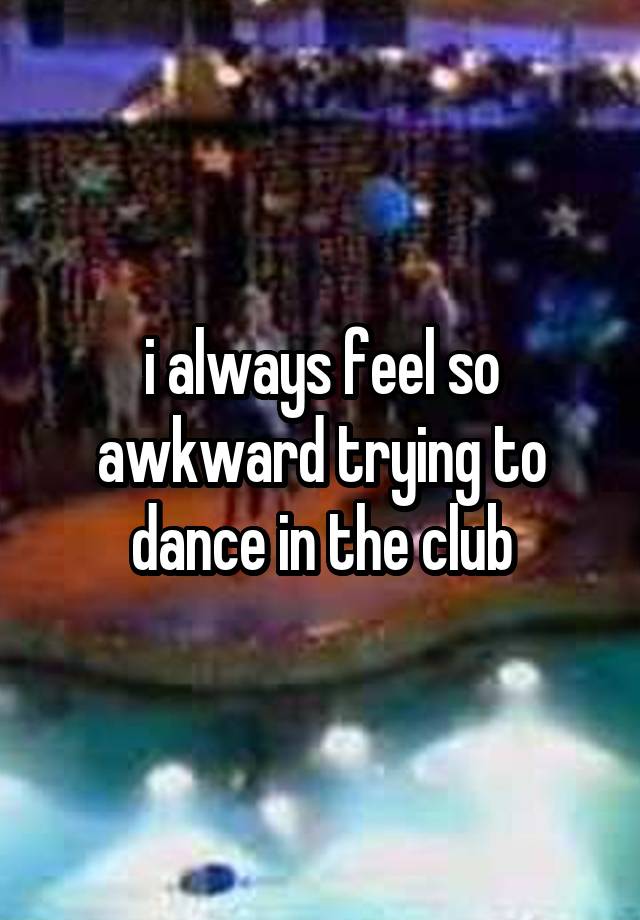 i always feel so awkward trying to dance in the club