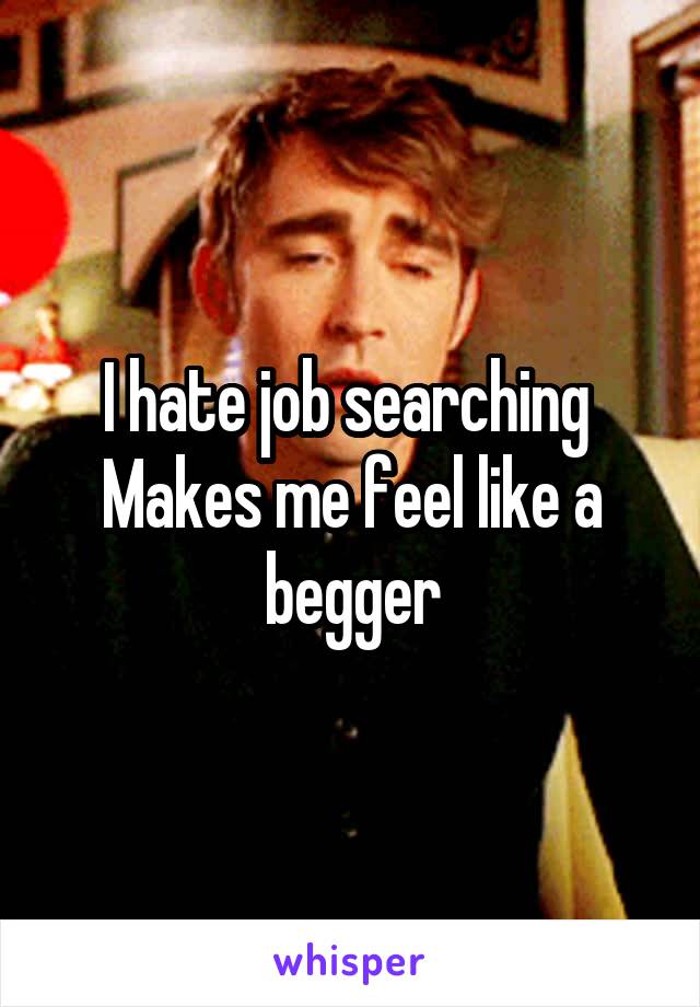 I hate job searching 
Makes me feel like a begger