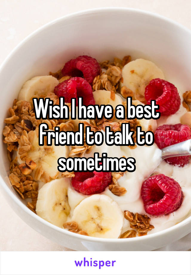 Wish I have a best friend to talk to sometimes