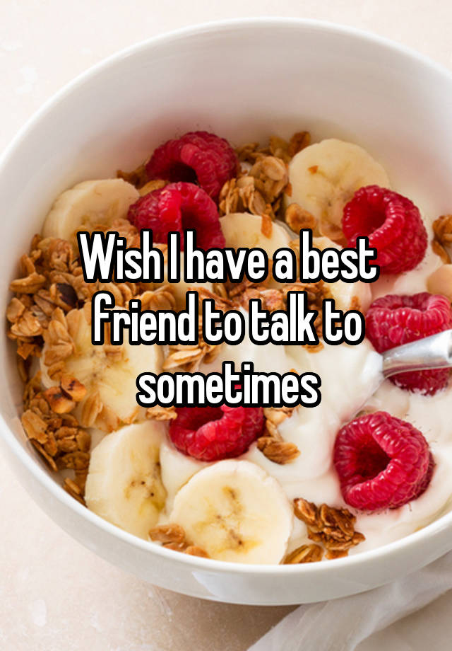 Wish I have a best friend to talk to sometimes