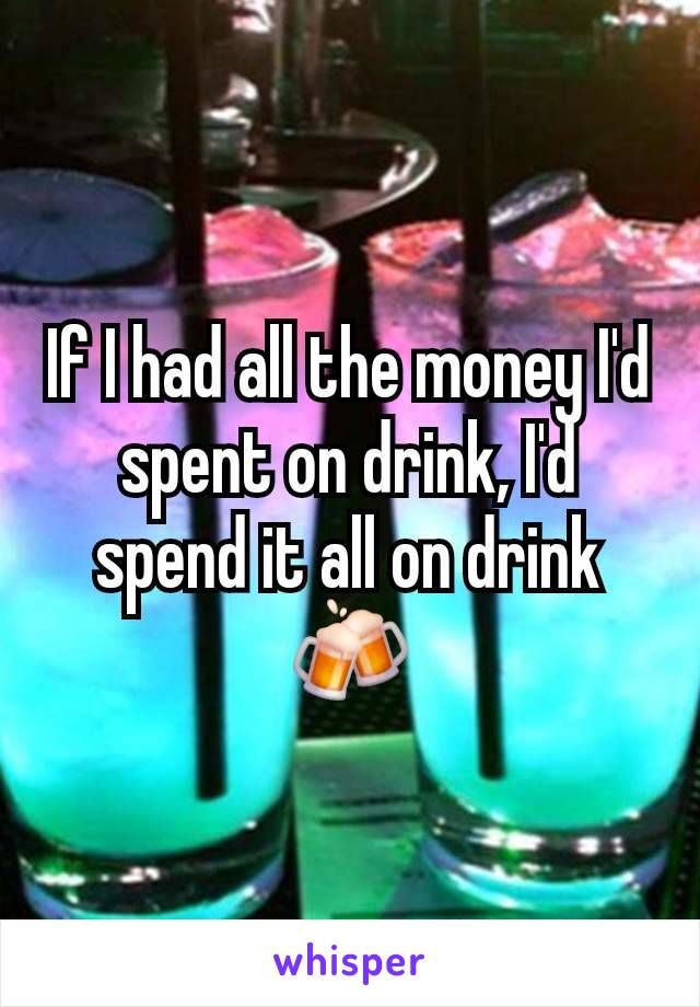 If I had all the money I'd spent on drink, I'd spend it all on drink 🍻