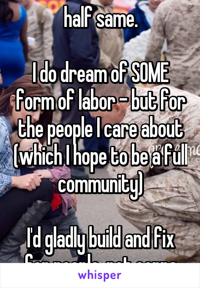 half same.

I do dream of SOME form of labor - but for the people I care about (which I hope to be a full community)

I'd gladly build and fix for people, not corps