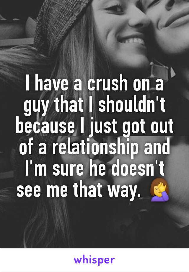 I have a crush on a guy that I shouldn't because I just got out of a relationship and I'm sure he doesn't see me that way. 🤦‍♀️