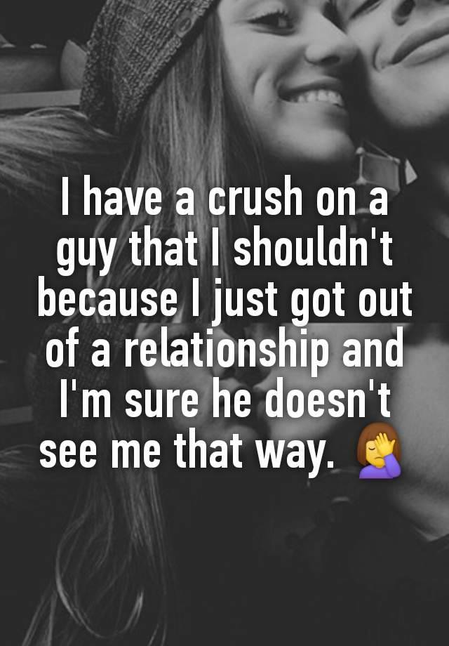 I have a crush on a guy that I shouldn't because I just got out of a relationship and I'm sure he doesn't see me that way. 🤦‍♀️