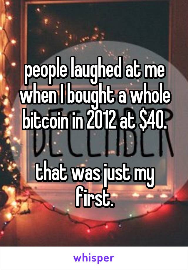 people laughed at me when I bought a whole bitcoin in 2012 at $40.

that was just my first.