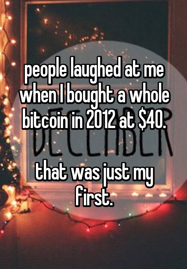 people laughed at me when I bought a whole bitcoin in 2012 at $40.

that was just my first.