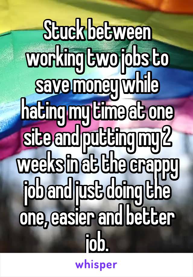 Stuck between working two jobs to save money while hating my time at one site and putting my 2 weeks in at the crappy job and just doing the one, easier and better job.