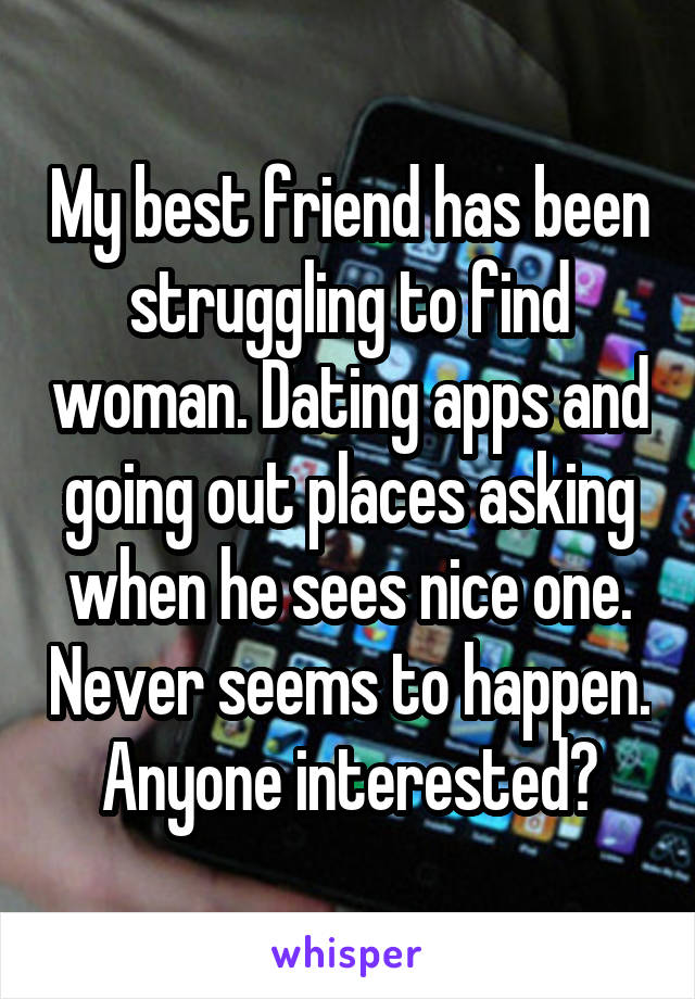 My best friend has been struggling to find woman. Dating apps and going out places asking when he sees nice one. Never seems to happen. Anyone interested?