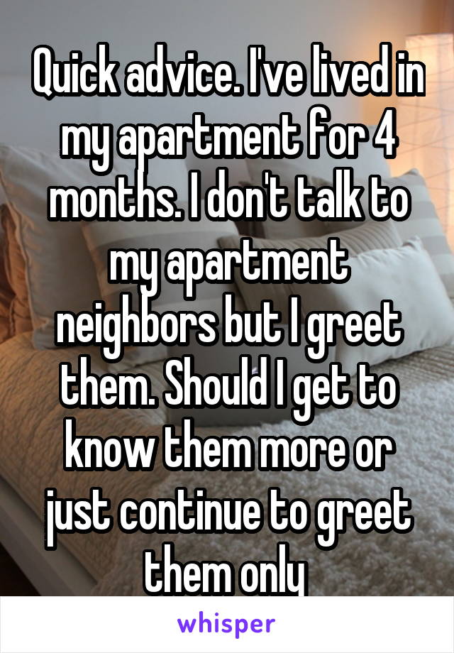 Quick advice. I've lived in my apartment for 4 months. I don't talk to my apartment neighbors but I greet them. Should I get to know them more or just continue to greet them only 