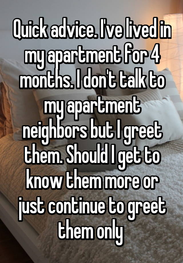 Quick advice. I've lived in my apartment for 4 months. I don't talk to my apartment neighbors but I greet them. Should I get to know them more or just continue to greet them only 