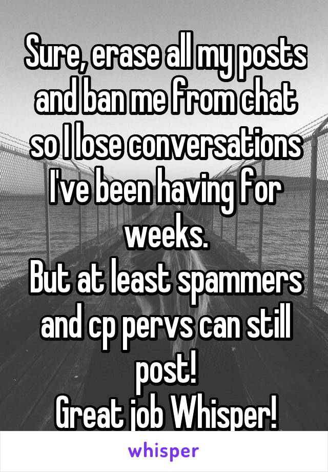 Sure, erase all my posts and ban me from chat so I lose conversations I've been having for weeks.
But at least spammers and cp pervs can still post!
Great job Whisper!