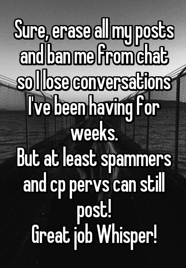 Sure, erase all my posts and ban me from chat so I lose conversations I've been having for weeks.
But at least spammers and cp pervs can still post!
Great job Whisper!