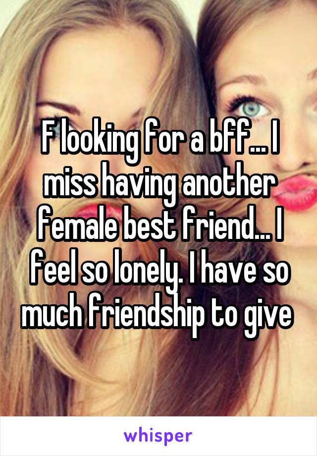 F looking for a bff... I miss having another female best friend... I feel so lonely. I have so much friendship to give 