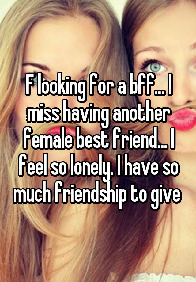 F looking for a bff... I miss having another female best friend... I feel so lonely. I have so much friendship to give 