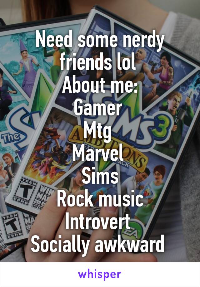 Need some nerdy friends lol 
About me:
Gamer 
Mtg 
Marvel 
Sims
Rock music
Introvert 
Socially awkward 