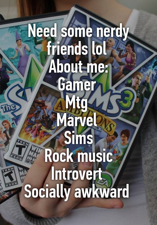 Need some nerdy friends lol 
About me:
Gamer 
Mtg 
Marvel 
Sims
Rock music
Introvert 
Socially awkward 