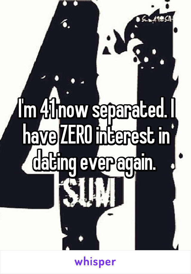 I'm 41 now separated. I have ZERO interest in dating ever again. 