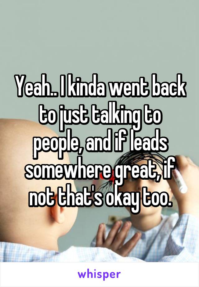 Yeah.. I kinda went back to just talking to people, and if leads somewhere great, if not that's okay too.