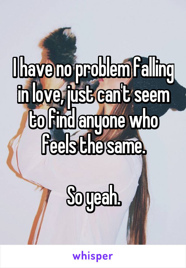 I have no problem falling in love, just can't seem to find anyone who feels the same.

So yeah.