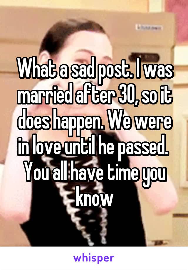 What a sad post. I was married after 30, so it does happen. We were in love until he passed.  You all have time you know