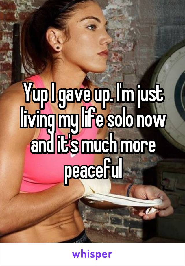 Yup I gave up. I'm just living my life solo now and it's much more peaceful