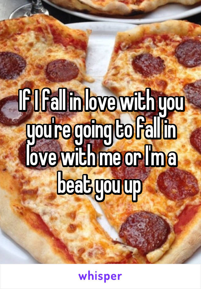 If I fall in love with you you're going to fall in love with me or I'm a beat you up 