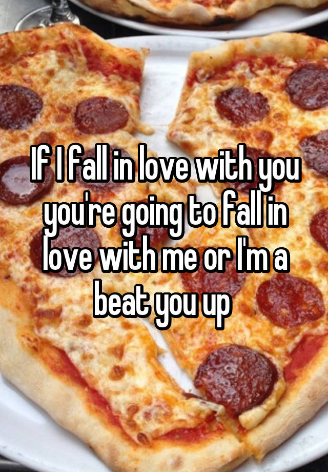 If I fall in love with you you're going to fall in love with me or I'm a beat you up 