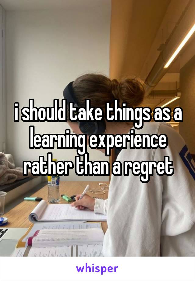 i should take things as a learning experience rather than a regret