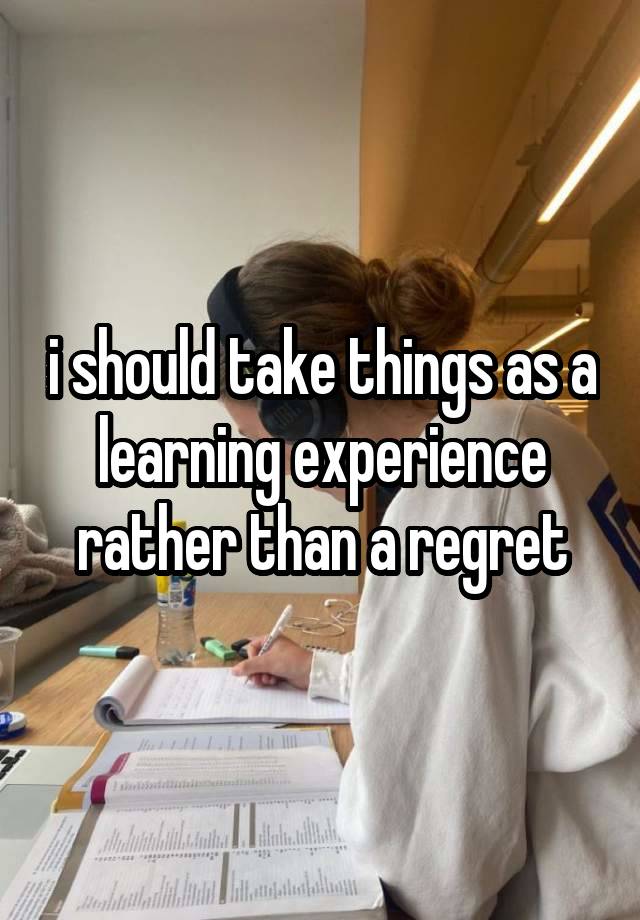 i should take things as a learning experience rather than a regret