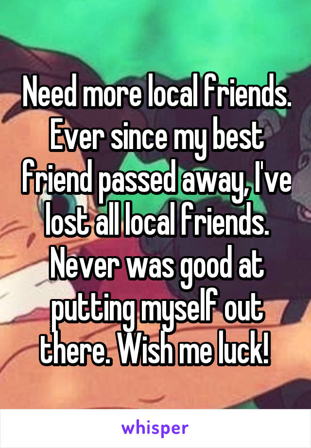 Need more local friends. Ever since my best friend passed away, I've lost all local friends. Never was good at putting myself out there. Wish me luck! 