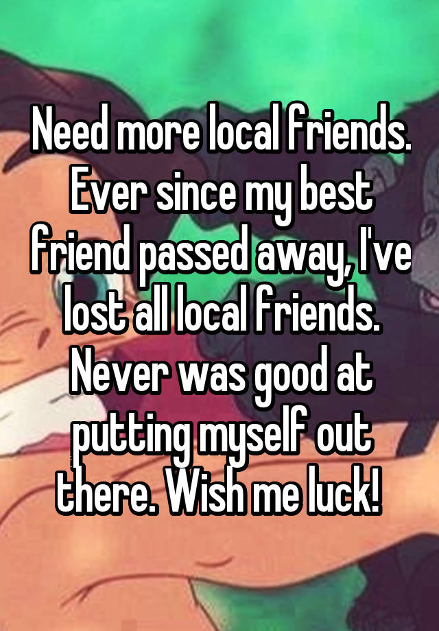 Need more local friends. Ever since my best friend passed away, I've lost all local friends. Never was good at putting myself out there. Wish me luck! 