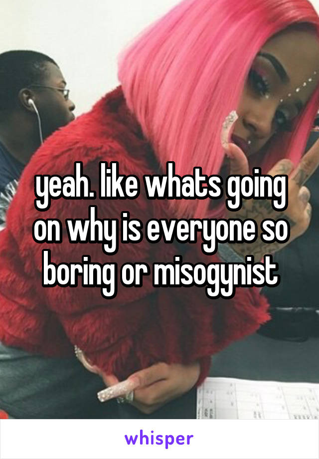 yeah. like whats going on why is everyone so boring or misogynist