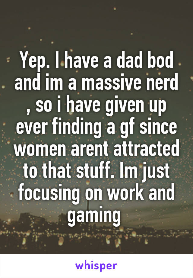 Yep. I have a dad bod and im a massive nerd , so i have given up ever finding a gf since women arent attracted to that stuff. Im just focusing on work and gaming 