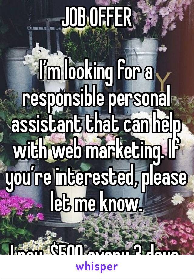 JOB OFFER 

I’m looking for a responsible personal assistant that can help with web marketing. If you’re interested, please let me know.

I pay, $500 every 3 days.