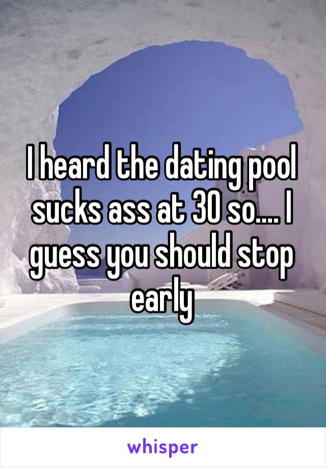 I heard the dating pool sucks ass at 30 so…. I guess you should stop early 