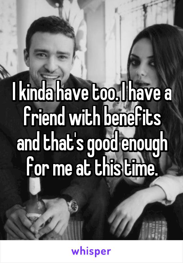 I kinda have too. I have a friend with benefits and that's good enough for me at this time.