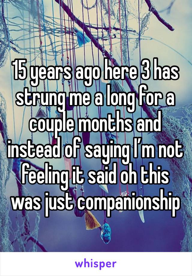 15 years ago here 3 has strung me a long for a couple months and instead of saying I’m not feeling it said oh this was just companionship  