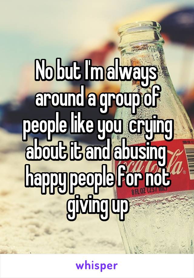 No but I'm always  around a group of people like you  crying about it and abusing  happy people for not giving up