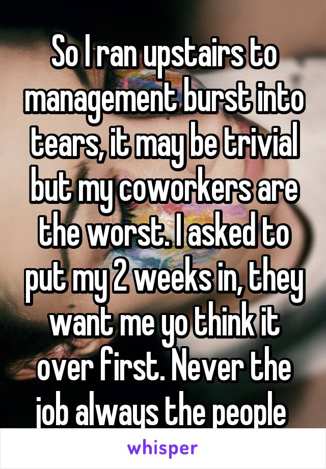 So I ran upstairs to management burst into tears, it may be trivial but my coworkers are the worst. I asked to put my 2 weeks in, they want me yo think it over first. Never the job always the people 