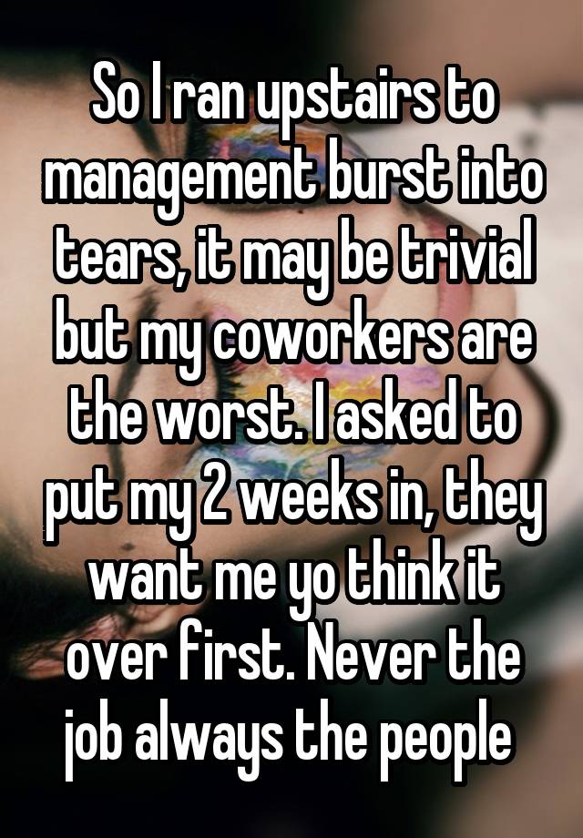 So I ran upstairs to management burst into tears, it may be trivial but my coworkers are the worst. I asked to put my 2 weeks in, they want me yo think it over first. Never the job always the people 