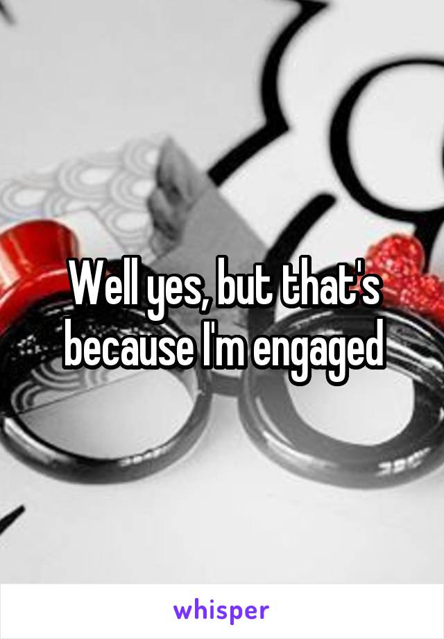 Well yes, but that's because I'm engaged